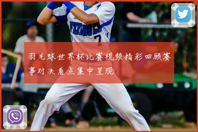 羽毛球世界杯比赛视频精彩回顾赛事对决看点集中呈现
