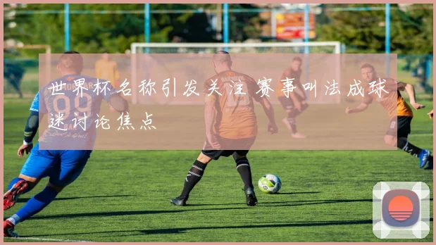 世界杯名称引发关注 赛事叫法成球迷讨论焦点
