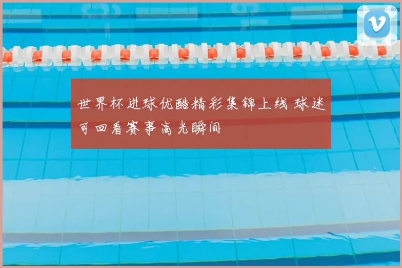 世界杯进球优酷精彩集锦上线 球迷可回看赛事高光瞬间