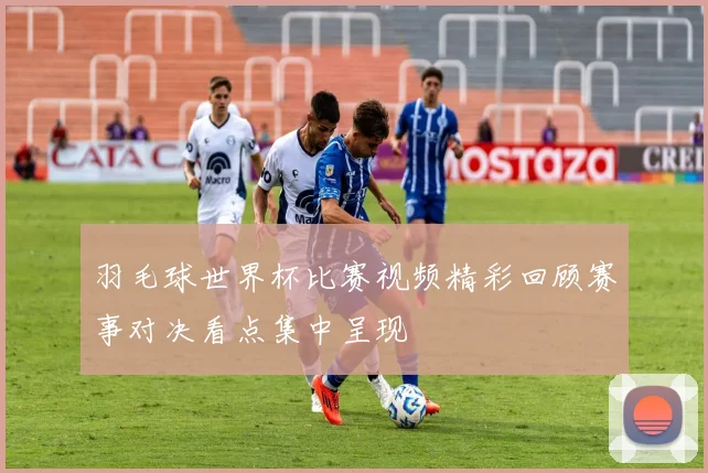 羽毛球世界杯比赛视频精彩回顾赛事对决看点集中呈现