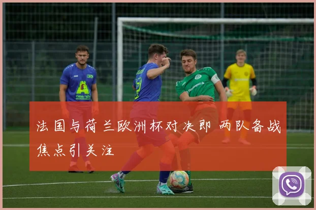 法国与荷兰欧洲杯对决即 两队备战焦点引关注