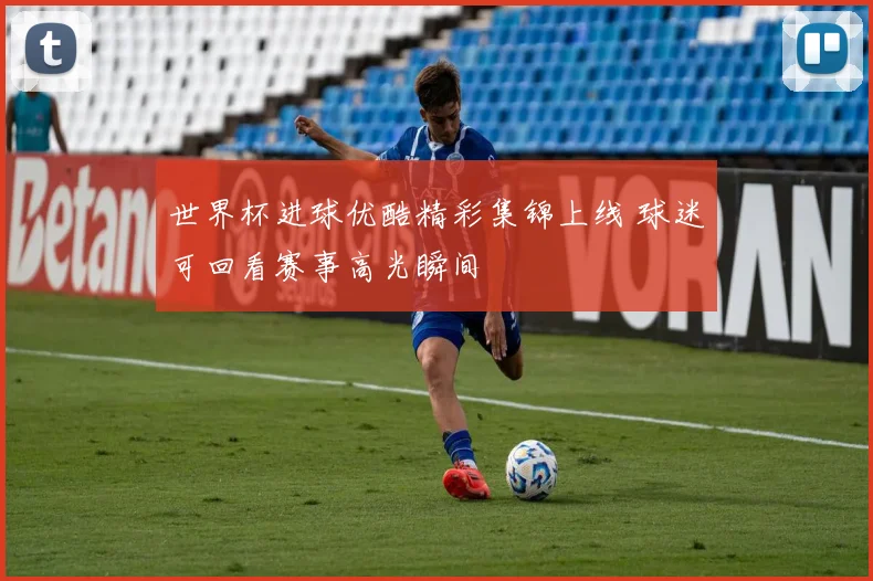 世界杯进球优酷精彩集锦上线 球迷可回看赛事高光瞬间