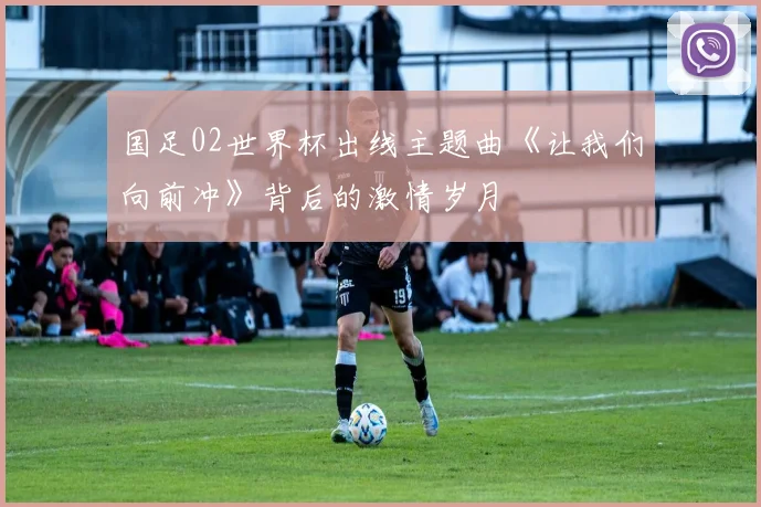 国足02世界杯出线主题曲《让我们向前冲》背后的激情岁月