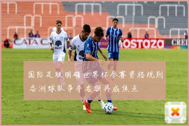 国际足联明确世界杯参赛资格规则 各洲球队争夺名额再成焦点