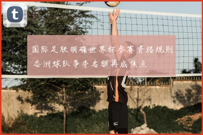 国际足联明确世界杯参赛资格规则 各洲球队争夺名额再成焦点