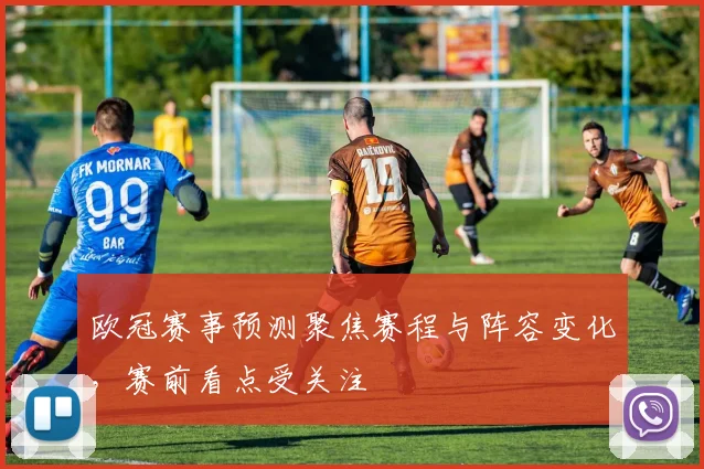 欧冠赛事预测聚焦赛程与阵容变化,赛前看点受关注