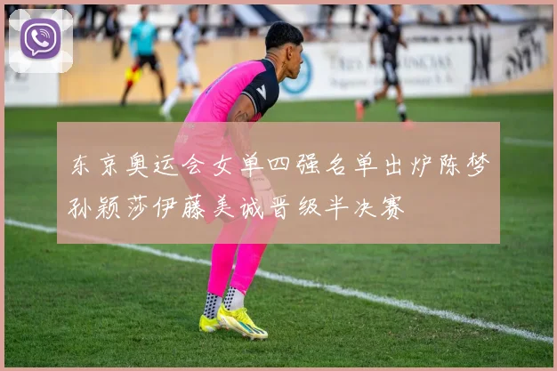 东京奥运会女单四强名单出炉陈梦孙颖莎伊藤美诚晋级半决赛