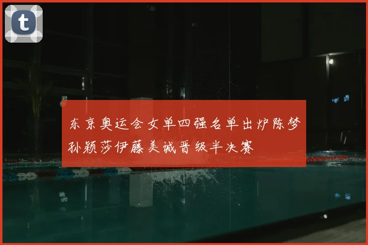 东京奥运会女单四强名单出炉陈梦孙颖莎伊藤美诚晋级半决赛