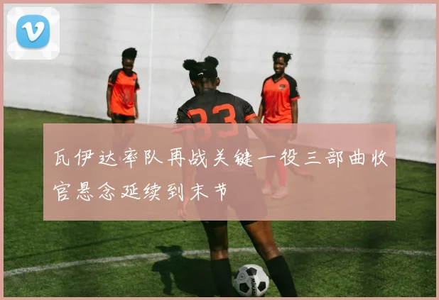 瓦伊达率队再战关键一役三部曲收官悬念延续到末节