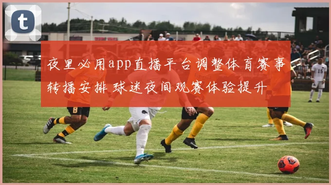 夜里必用app直播平台调整体育赛事转播安排 球迷夜间观赛体验提升