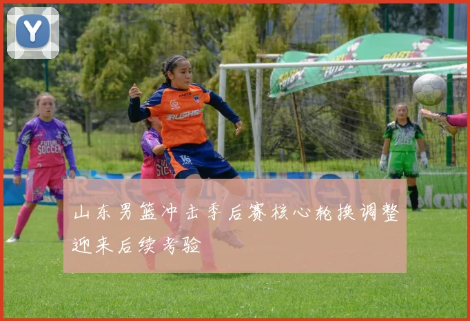 山东男篮冲击季后赛核心轮换调整迎来后续考验
