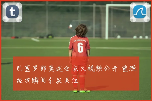 巴塞罗那奥运会点火视频公开 重现经典瞬间引发关注