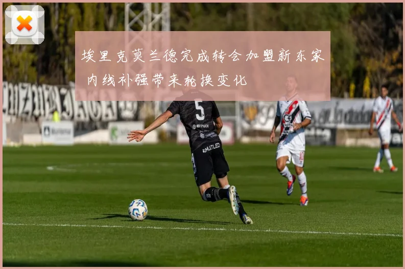 埃里克莫兰德完成转会加盟新东家 内线补强带来轮换变化