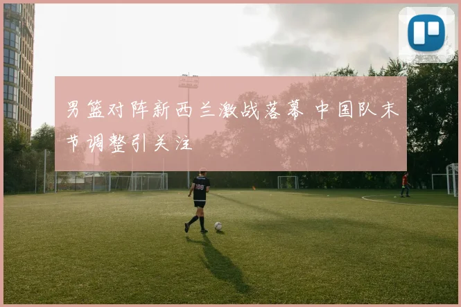 男篮对阵新西兰激战落幕 中国队末节调整引关注