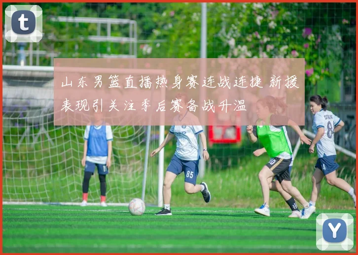 山东男篮直播热身赛连战连捷 新援表现引关注季后赛备战升温