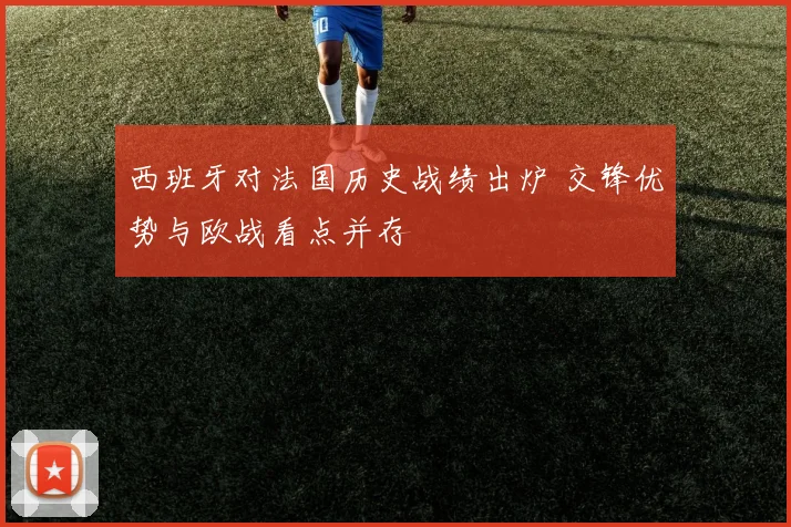 西班牙对法国历史战绩出炉 交锋优势与欧战看点并存