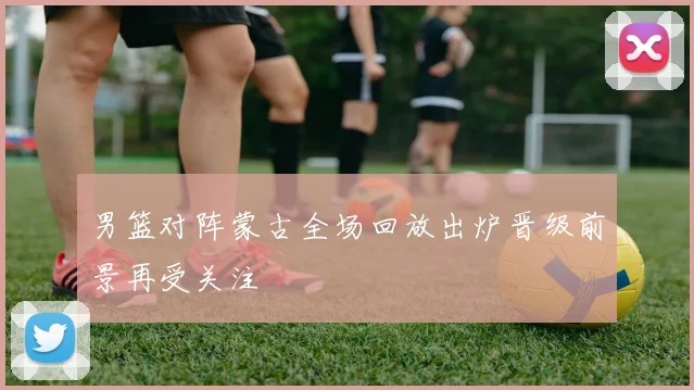 男篮对阵蒙古全场回放出炉晋级前景再受关注