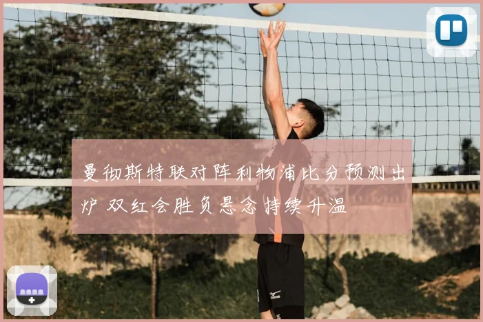 曼彻斯特联对阵利物浦比分预测出炉 双红会胜负悬念持续升温