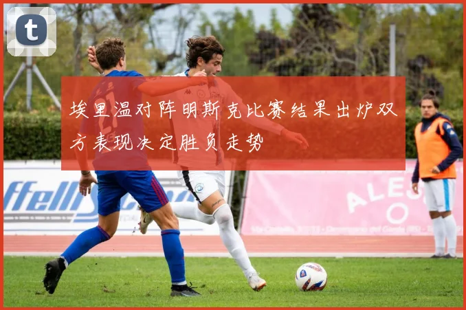埃里温对阵明斯克比赛结果出炉双方表现决定胜负走势