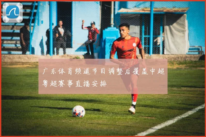 广东体育频道节目调整后覆盖中超粤超赛事直播安排
