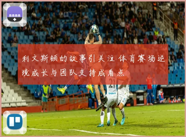 利文斯顿的故事引关注 体育赛场逆境成长与团队支持成看点