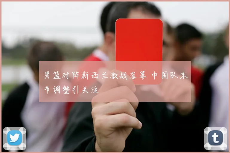 男篮对阵新西兰激战落幕 中国队末节调整引关注