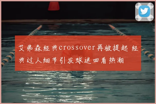 艾弗森经典crossover再被提起 经典过人细节引发球迷回看热潮