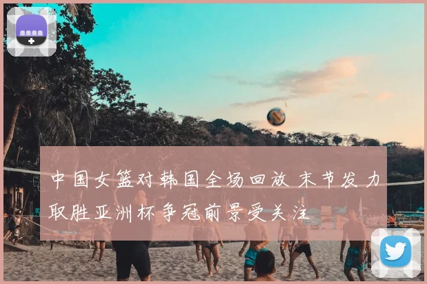 中国女篮对韩国全场回放 末节发力取胜亚洲杯争冠前景受关注