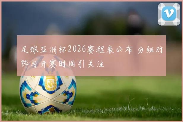 足球亚洲杯2026赛程表公布 分组对阵与开赛时间引关注