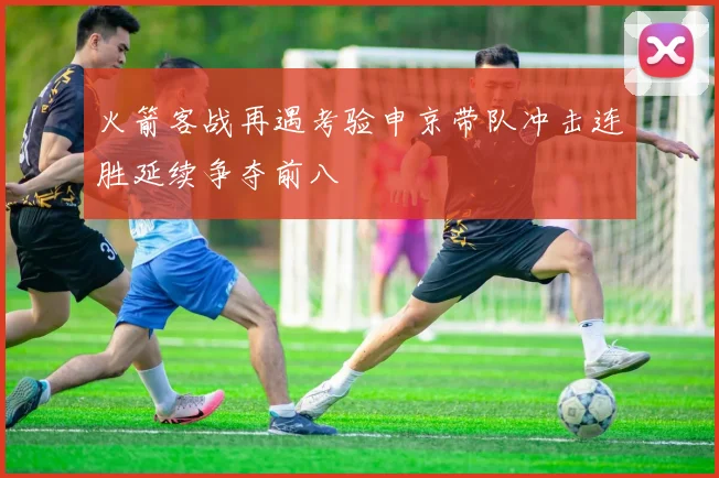 火箭客战再遇考验申京带队冲击连胜延续争夺前八