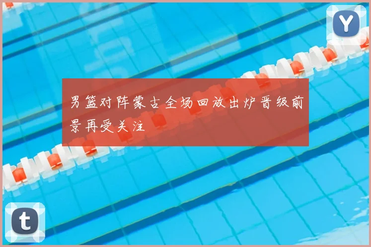 男篮对阵蒙古全场回放出炉晋级前景再受关注