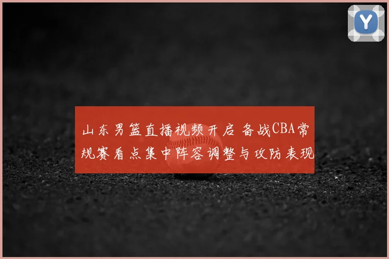 山东男篮直播视频开启 备战CBA常规赛看点集中阵容调整与攻防表现