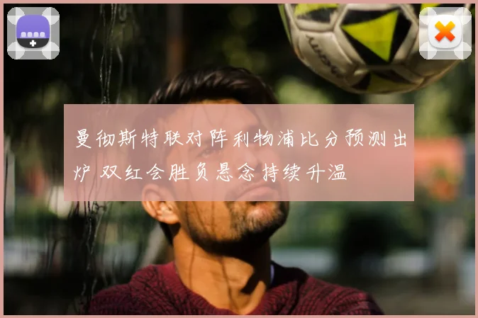 曼彻斯特联对阵利物浦比分预测出炉 双红会胜负悬念持续升温