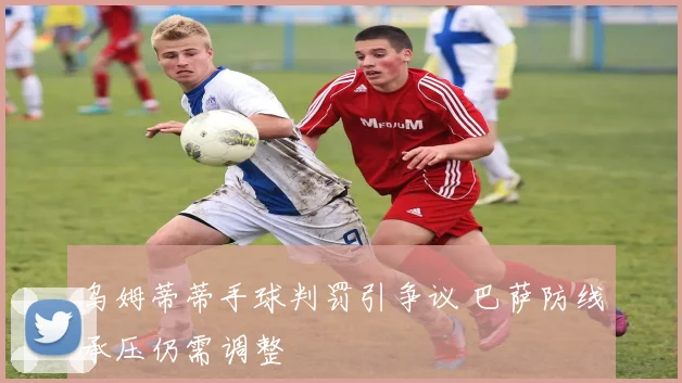 乌姆蒂蒂手球判罚引争议 巴萨防线承压仍需调整