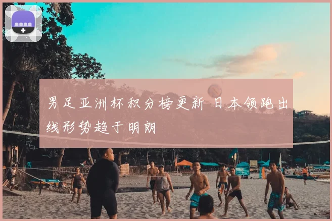 男足亚洲杯积分榜更新 日本领跑出线形势趋于明朗