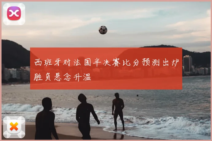 西班牙对法国半决赛比分预测出炉胜负悬念升温