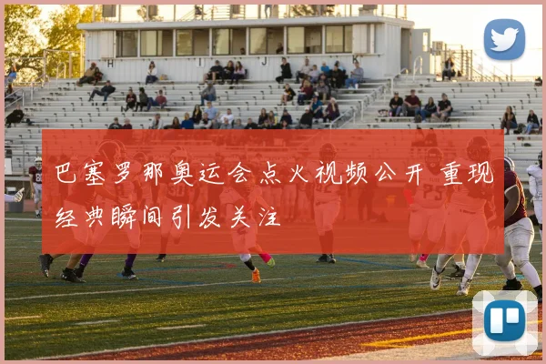巴塞罗那奥运会点火视频公开 重现经典瞬间引发关注