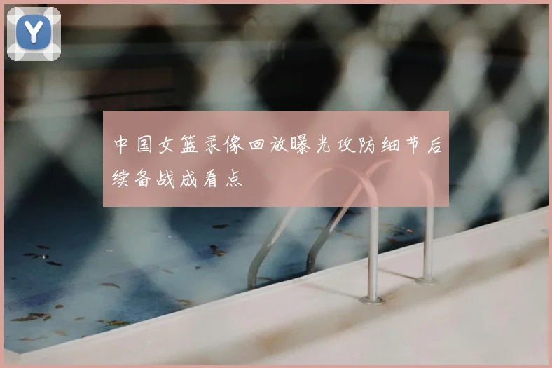 中国女篮录像回放曝光攻防细节后续备战成看点