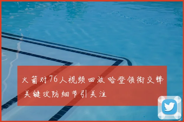 火箭对76人视频回放 哈登领衔交锋 关键攻防细节引关注