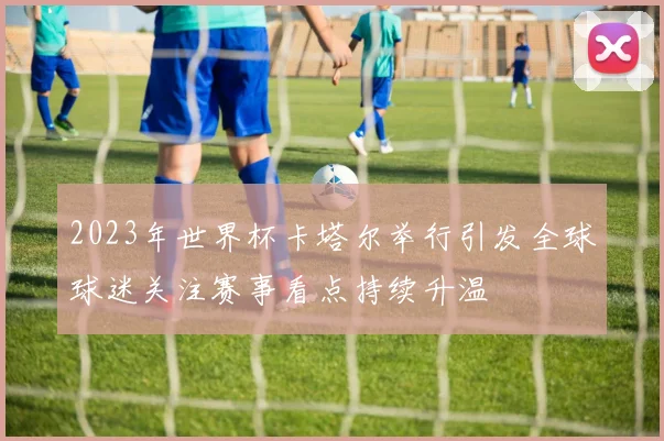 2023年世界杯卡塔尔举行引发全球球迷关注赛事看点持续升温