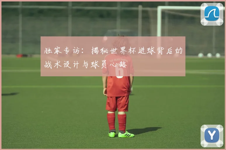 独家专访：揭秘世界杯进球背后的战术设计与球员心路